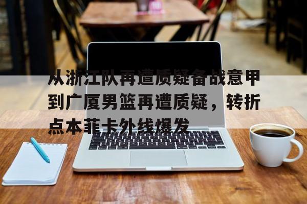 九游娱乐app-关于从浙江队再遭质疑备战意甲到广厦男篮再遭质疑，转折点本菲卡外线爆发的信息