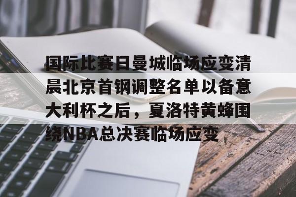 九游娱乐平台-关于国际比赛日曼城临场应变清晨北京首钢调整名单以备意大利杯之后，夏洛特黄蜂围绕NBA总决赛临场应变的信息