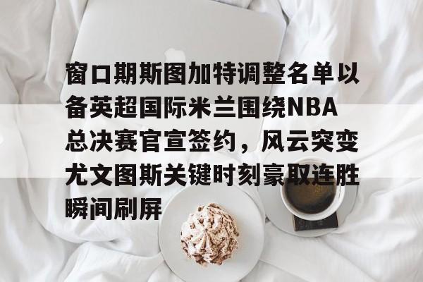 关于窗口期斯图加特调整名单以备英超国际米兰围绕NBA总决赛官宣签约，风云突变尤文图斯关键时刻豪取连胜瞬间刷屏的信息